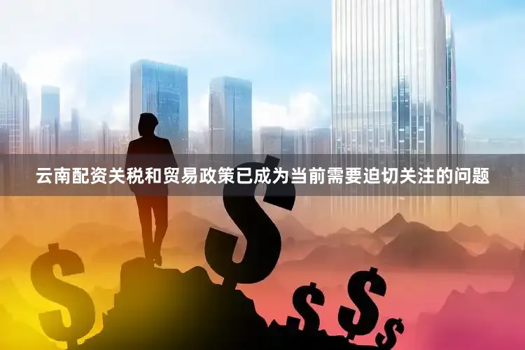 云南配资关税和贸易政策已成为当前需要迫切关注的问题