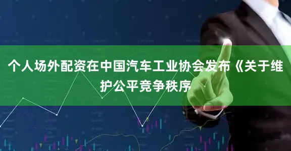 个人场外配资在中国汽车工业协会发布《关于维护公平竞争秩序