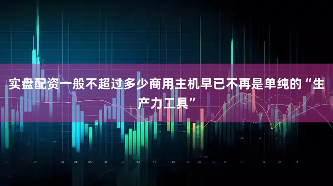 实盘配资一般不超过多少商用主机早已不再是单纯的“生产力工具”