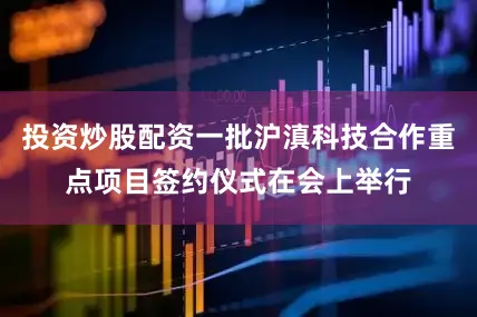 投资炒股配资一批沪滇科技合作重点项目签约仪式在会上举行