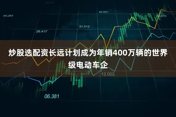 炒股选配资长远计划成为年销400万辆的世界级电动车企