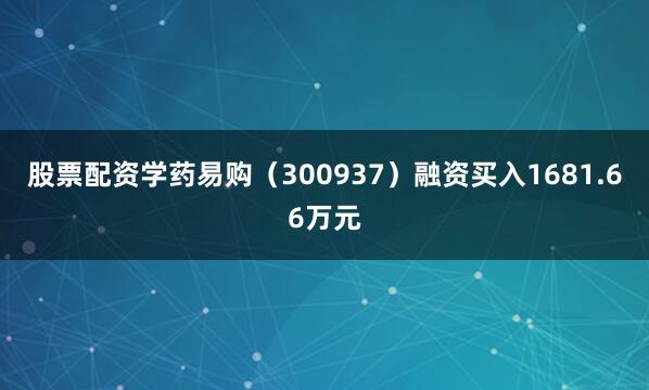 股票配资学药易购（300937）融资买入1681.66万元