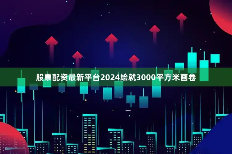 股票配资最新平台2024绘就3000平方米画卷